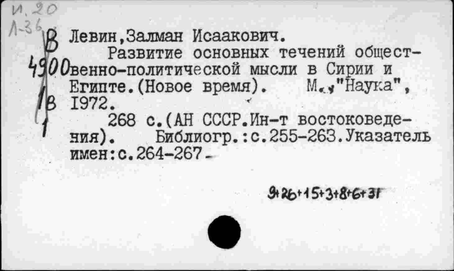 ﻿и, -2 О
2 Левин,Залман Исаакович.
. Ч Развитие основных течений общест-уЗуОвенно-политической мысли в Сирии и
/ Египте.(Новое время). М</’Наука", В 1972.
268 с.(АН СССР.Ин-т востоковедения) .	Библиогр.:с.255-263.Указатель
имен:с.264-267-
